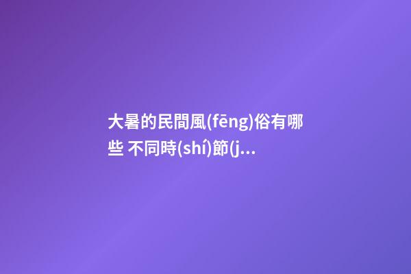 大暑的民間風(fēng)俗有哪些 不同時(shí)節(jié)有講究